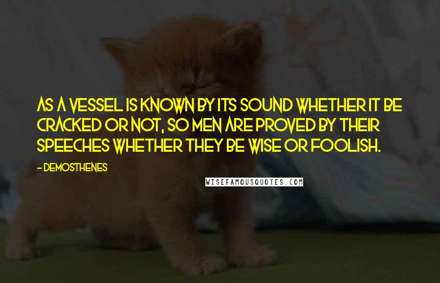 Demosthenes quotes: As a vessel is known by its sound whether it be cracked or not, so men are proved by their speeches whether they be wise or foolish. Demosthenes quotes: As a vessel is known by its sound whether it be cracked or not, so men are proved by their speeches whether they be wise or foolish.