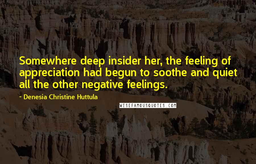 Denesia Christine Huttula quotes: Somewhere deep insider her, the feeling of appreciation had begun to soothe and quiet all the other negative feelings. Denesia Christine Huttula quotes: Somewhere deep insider her, the feeling of appreciation had begun to soothe and quiet all the other negative feelings.