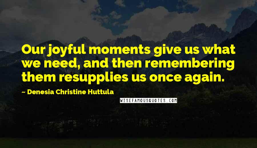 Denesia Christine Huttula quotes: Our joyful moments give us what we need, and then remembering them resupplies us once again.