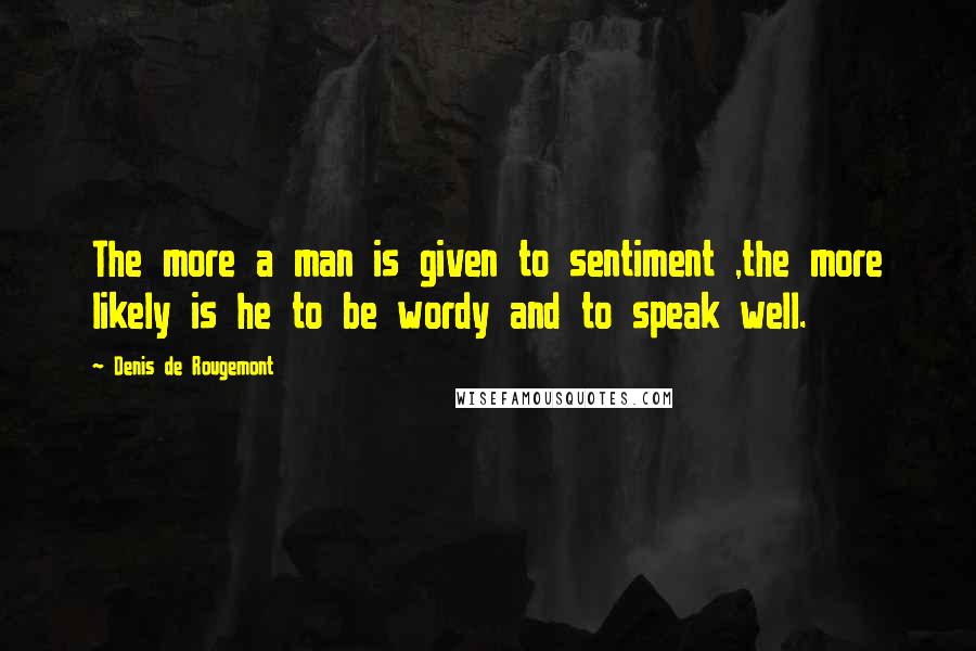 Denis De Rougemont quotes: The more a man is given to sentiment ,the more likely is he to be wordy and to speak well.