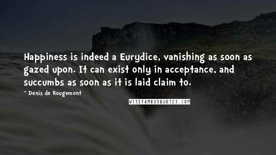 Denis De Rougemont quotes: Happiness is indeed a Eurydice, vanishing as soon as gazed upon. It can exist only in acceptance, and succumbs as soon as it is laid claim to. Denis De Rougemont quotes: Happiness is indeed a Eurydice, vanishing as soon as gazed upon. It can exist only in acceptance, and succumbs as soon as it is laid claim to.