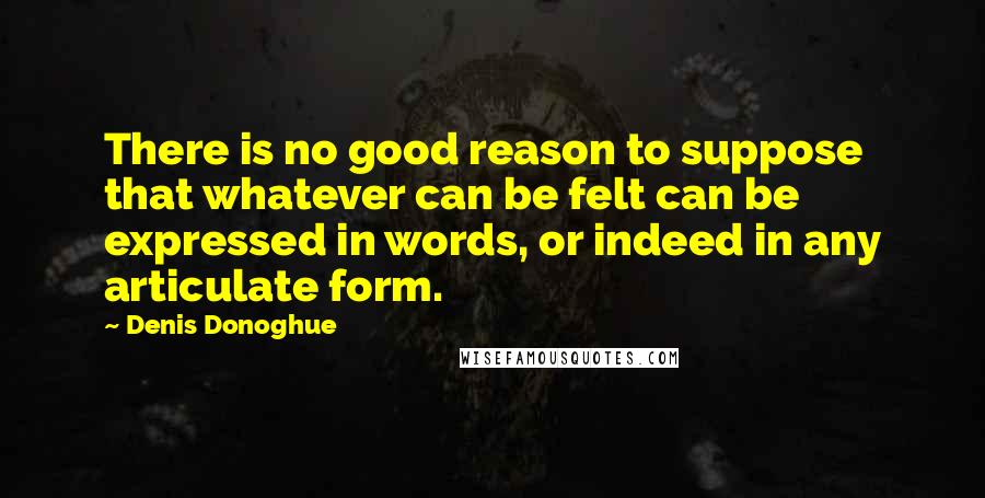 Denis Donoghue quotes: There is no good reason to suppose that whatever can be felt can be expressed in words, or indeed in any articulate form.