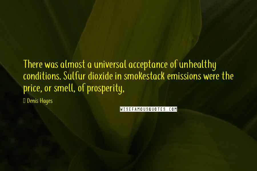 Denis Hayes quotes: There was almost a universal acceptance of unhealthy conditions. Sulfur dioxide in smokestack emissions were the price, or smell, of prosperity,