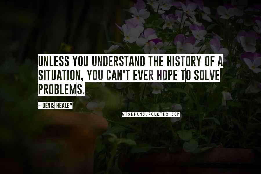 Denis Healey quotes: Unless you understand the history of a situation, you can't ever hope to solve problems.