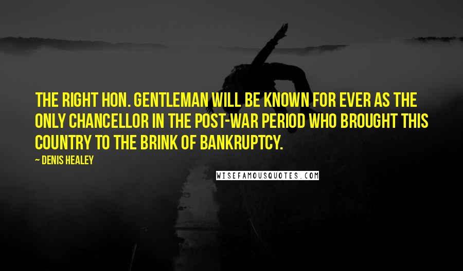 Denis Healey quotes: The right hon. Gentleman will be known for ever as the only Chancellor in the post-war period who brought this country to the brink of bankruptcy. Denis Healey quotes: The right hon. Gentleman will be known for ever as the only Chancellor in the post-war period who brought this country to the brink of bankruptcy.