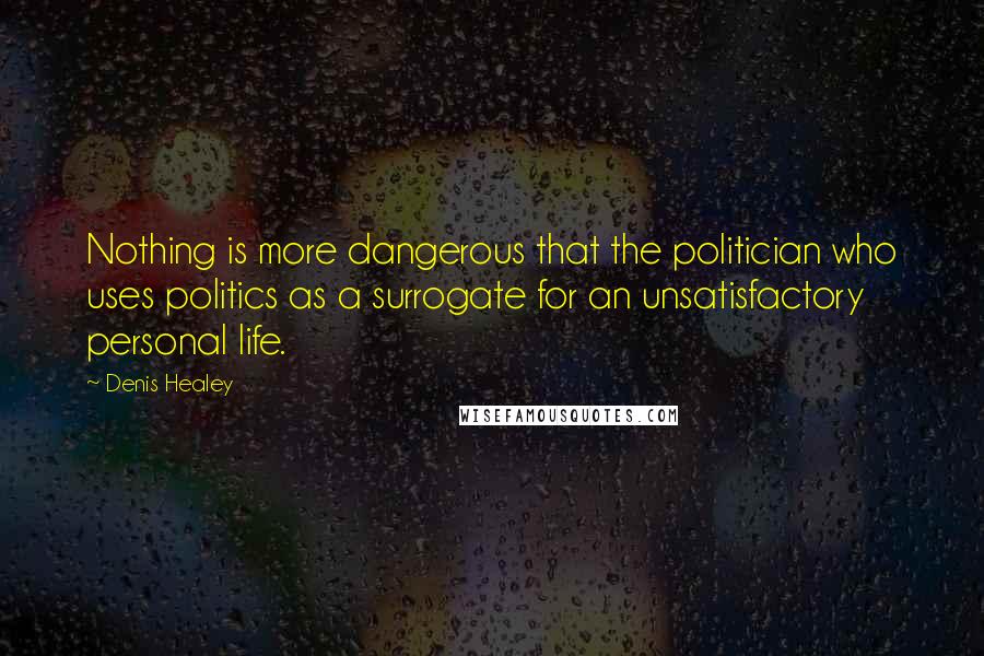 Denis Healey quotes: Nothing is more dangerous that the politician who uses politics as a surrogate for an unsatisfactory personal life. Denis Healey quotes: Nothing is more dangerous that the politician who uses politics as a surrogate for an unsatisfactory personal life.
