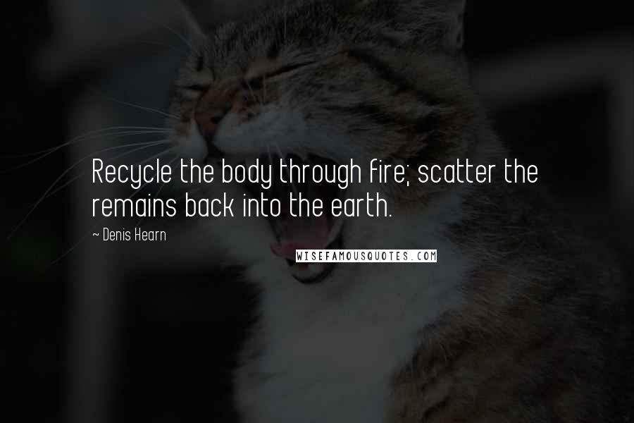 Denis Hearn quotes: Recycle the body through fire; scatter the remains back into the earth.