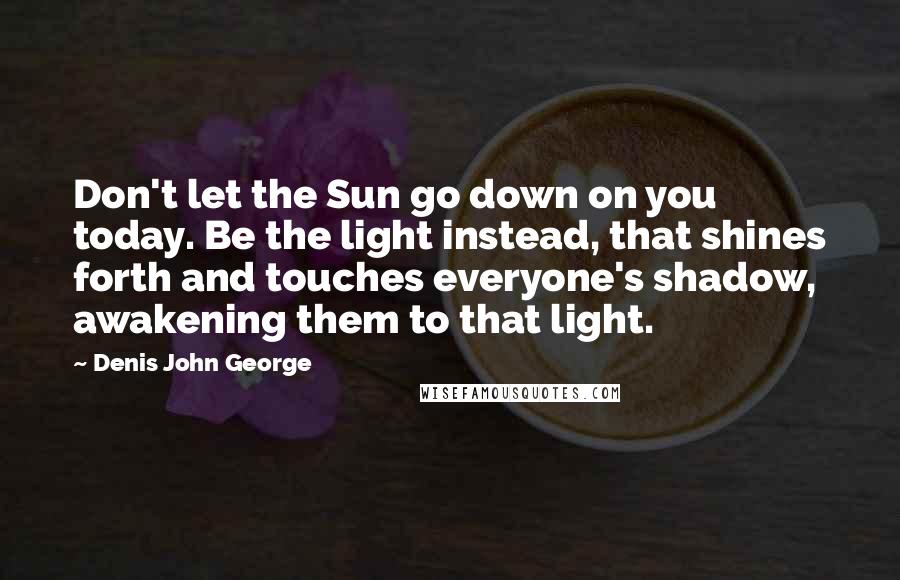 Denis John George quotes: Don't let the Sun go down on you today. Be the light instead, that shines forth and touches everyone's shadow, awakening them to that light. Denis John George quotes: Don't let the Sun go down on you today. Be the light instead, that shines forth and touches everyone's shadow, awakening them to that light.