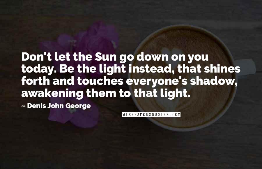 Denis John George quotes: Don't let the Sun go down on you today. Be the light instead, that shines forth and touches everyone's shadow, awakening them to that light.