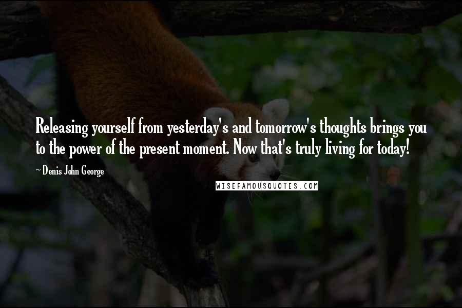 Denis John George quotes: Releasing yourself from yesterday's and tomorrow's thoughts brings you to the power of the present moment. Now that's truly living for today! Denis John George quotes: Releasing yourself from yesterday's and tomorrow's thoughts brings you to the power of the present moment. Now that's truly living for today!