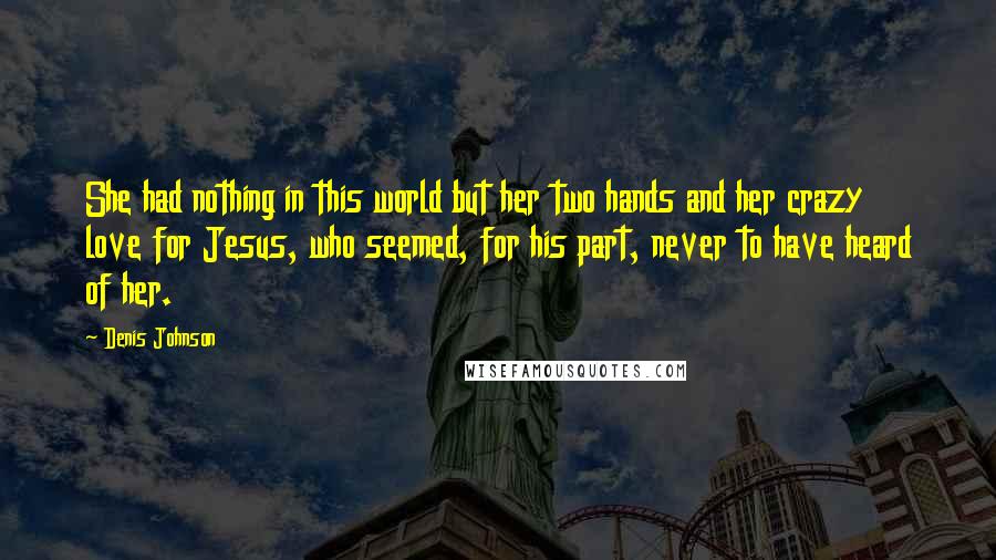 Denis Johnson quotes: She had nothing in this world but her two hands and her crazy love for Jesus, who seemed, for his part, never to have heard of her. Denis Johnson quotes: She had nothing in this world but her two hands and her crazy love for Jesus, who seemed, for his part, never to have heard of her.
