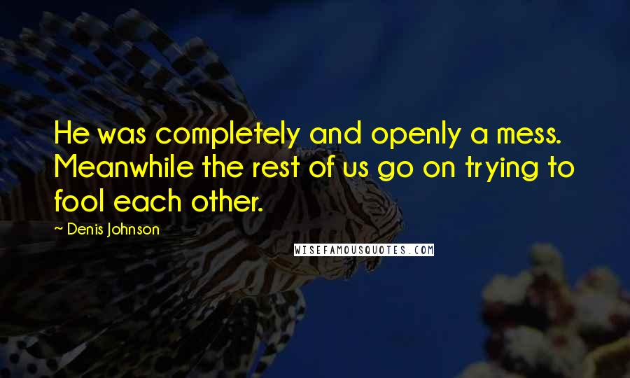 Denis Johnson quotes: He was completely and openly a mess. Meanwhile the rest of us go on trying to fool each other.