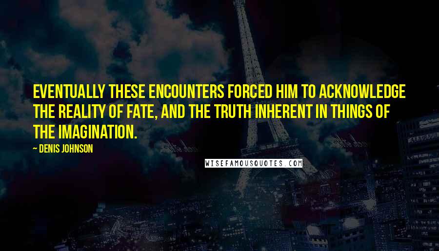 Denis Johnson quotes: Eventually these encounters forced him to acknowledge the reality of fate, and the truth inherent in things of the imagination.