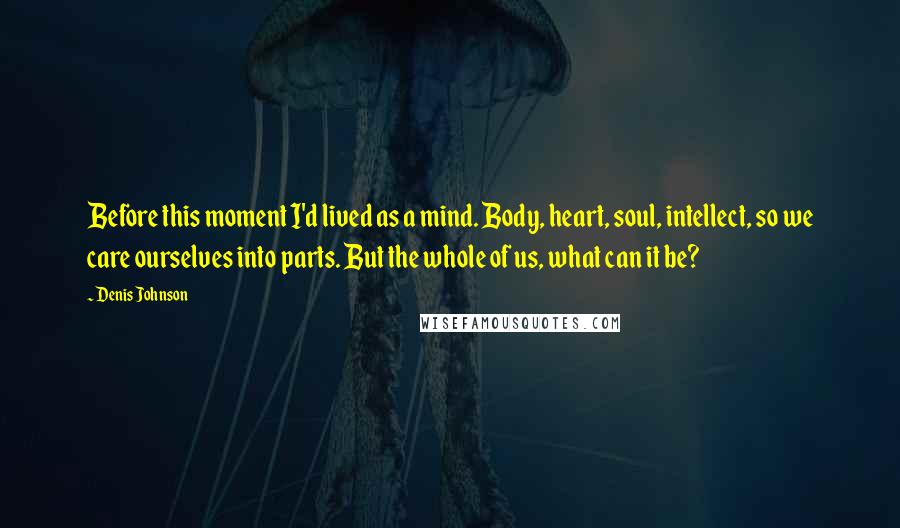 Denis Johnson quotes: Before this moment I'd lived as a mind. Body, heart, soul, intellect, so we care ourselves into parts. But the whole of us, what can it be? Denis Johnson quotes: Before this moment I'd lived as a mind. Body, heart, soul, intellect, so we care ourselves into parts. But the whole of us, what can it be?