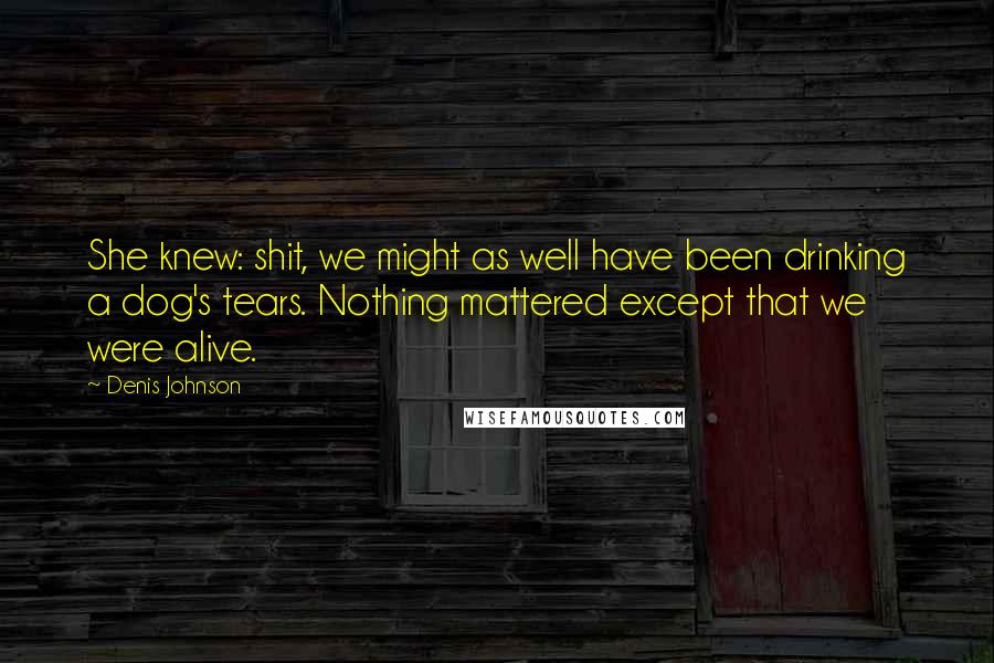 Denis Johnson quotes: She knew: shit, we might as well have been drinking a dog's tears. Nothing mattered except that we were alive.