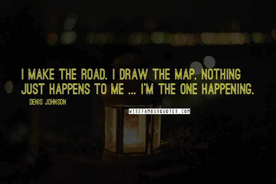Denis Johnson quotes: I make the road. I draw the map. Nothing just happens to me ... I'm the one happening.