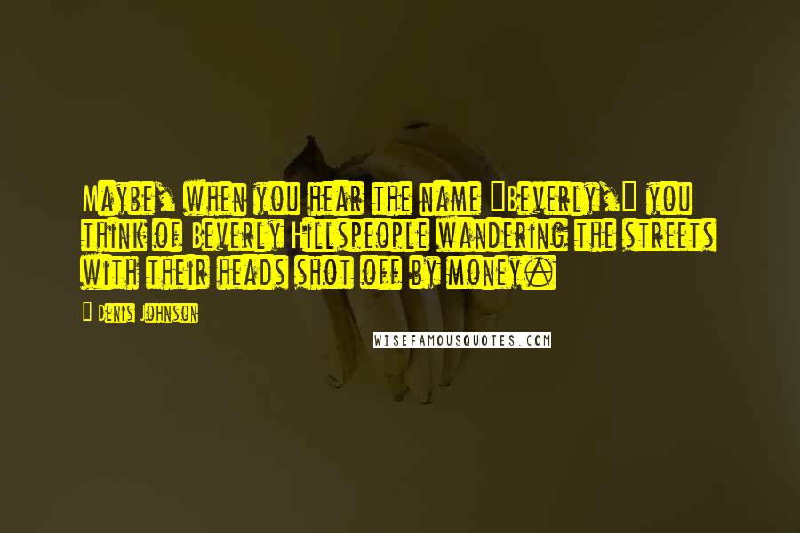 Denis Johnson quotes: Maybe, when you hear the name "Beverly," you think of Beverly Hillspeople wandering the streets with their heads shot off by money. Denis Johnson quotes: Maybe, when you hear the name "Beverly," you think of Beverly Hillspeople wandering the streets with their heads shot off by money.