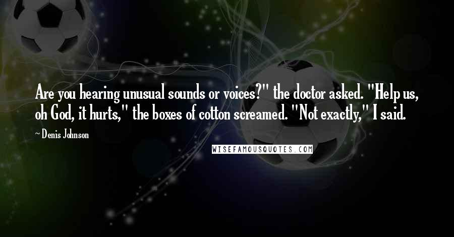 Denis Johnson quotes: Are you hearing unusual sounds or voices?" the doctor asked. "Help us, oh God, it hurts," the boxes of cotton screamed. "Not exactly," I said.