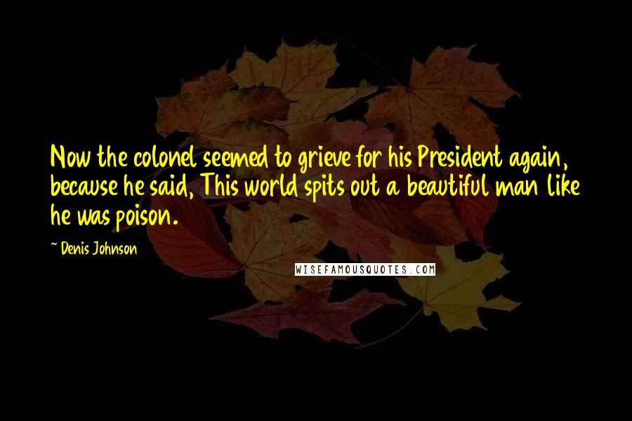 Denis Johnson quotes: Now the colonel seemed to grieve for his President again, because he said, This world spits out a beautiful man like he was poison.
