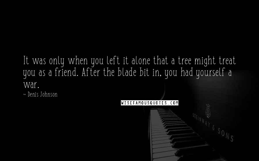 Denis Johnson quotes: It was only when you left it alone that a tree might treat you as a friend. After the blade bit in, you had yourself a war.