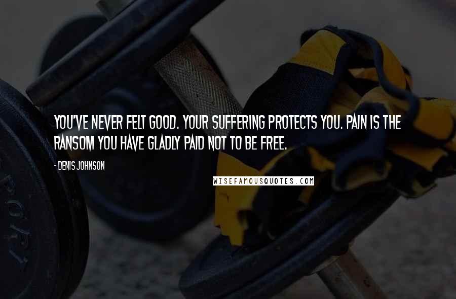 Denis Johnson quotes: You've never felt good. Your suffering protects you. Pain is the ransom you have gladly paid not to be free.