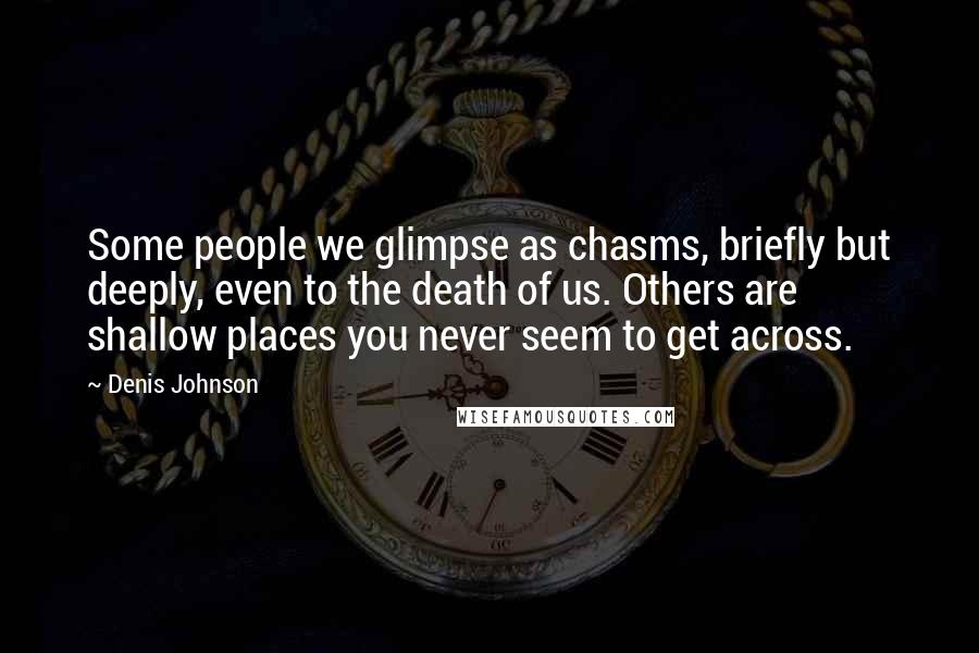 Denis Johnson quotes: Some people we glimpse as chasms, briefly but deeply, even to the death of us. Others are shallow places you never seem to get across.