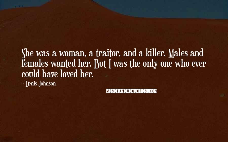 Denis Johnson quotes: She was a woman, a traitor, and a killer. Males and females wanted her. But I was the only one who ever could have loved her.