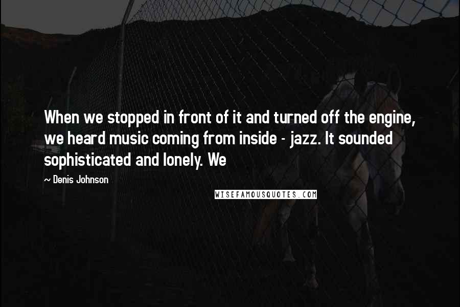 Denis Johnson quotes: When we stopped in front of it and turned off the engine, we heard music coming from inside - jazz. It sounded sophisticated and lonely. We