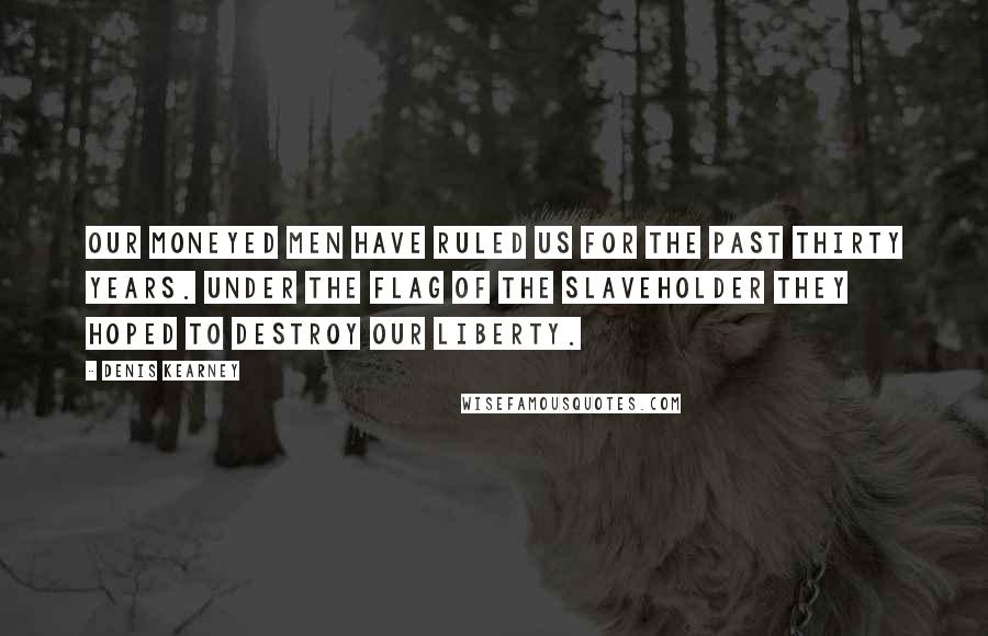 Denis Kearney quotes: Our moneyed men have ruled us for the past thirty years. Under the flag of the slaveholder they hoped to destroy our liberty.