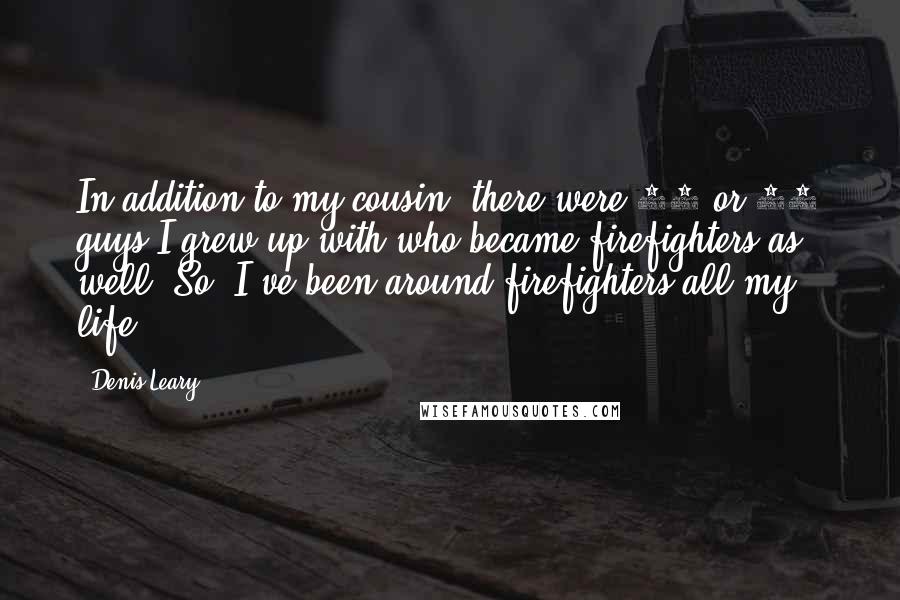 Denis Leary quotes: In addition to my cousin, there were 30 or 40 guys I grew up with who became firefighters as well. So, I've been around firefighters all my life. Denis Leary quotes: In addition to my cousin, there were 30 or 40 guys I grew up with who became firefighters as well. So, I've been around firefighters all my life.