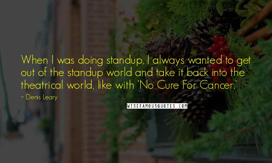 Denis Leary quotes: When I was doing standup, I always wanted to get out of the standup world and take it back into the theatrical world, like with 'No Cure For Cancer.' Denis Leary quotes: When I was doing standup, I always wanted to get out of the standup world and take it back into the theatrical world, like with 'No Cure For Cancer.'