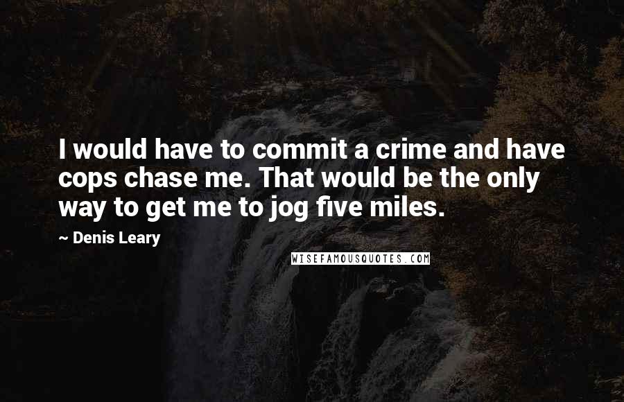 Denis Leary quotes: I would have to commit a crime and have cops chase me. That would be the only way to get me to jog five miles. Denis Leary quotes: I would have to commit a crime and have cops chase me. That would be the only way to get me to jog five miles.