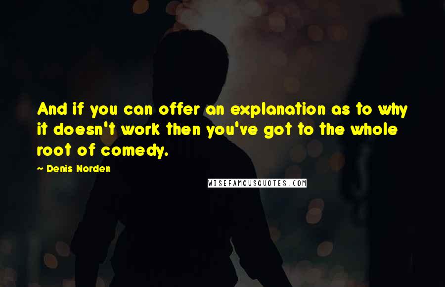 Denis Norden quotes: And if you can offer an explanation as to why it doesn't work then you've got to the whole root of comedy.