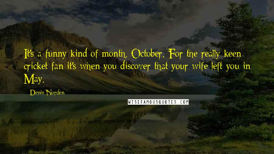 Denis Norden quotes: It's a funny kind of month, October. For the really keen cricket fan it's when you discover that your wife left you in May.