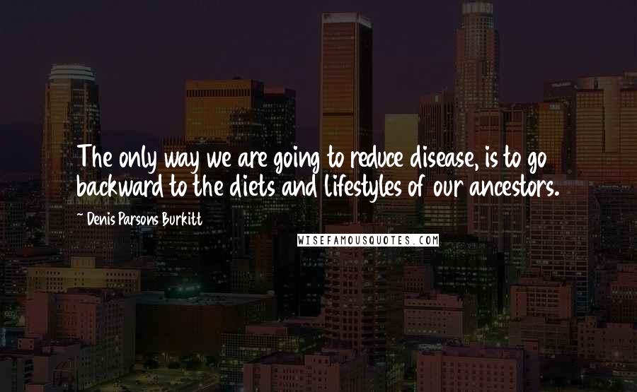 Denis Parsons Burkitt quotes: The only way we are going to reduce disease, is to go backward to the diets and lifestyles of our ancestors. Denis Parsons Burkitt quotes: The only way we are going to reduce disease, is to go backward to the diets and lifestyles of our ancestors.
