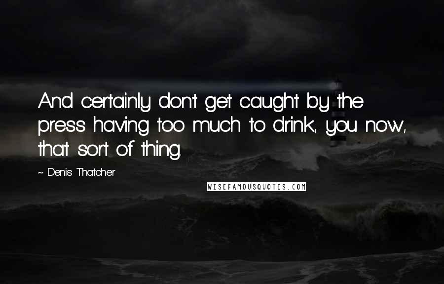 Denis Thatcher quotes: And certainly don't get caught by the press having too much to drink, you now, that sort of thing.