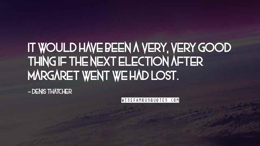 Denis Thatcher quotes: It would have been a very, very good thing if the next election after Margaret went we had lost.