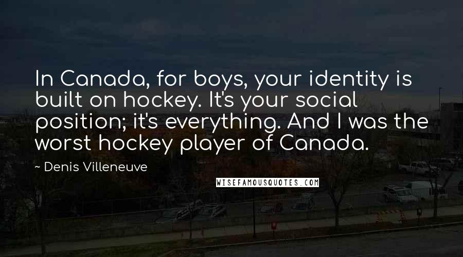 Denis Villeneuve quotes: In Canada, for boys, your identity is built on hockey. It's your social position; it's everything. And I was the worst hockey player of Canada.