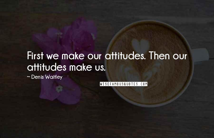Denis Waitley quotes: First we make our attitudes. Then our attitudes make us.