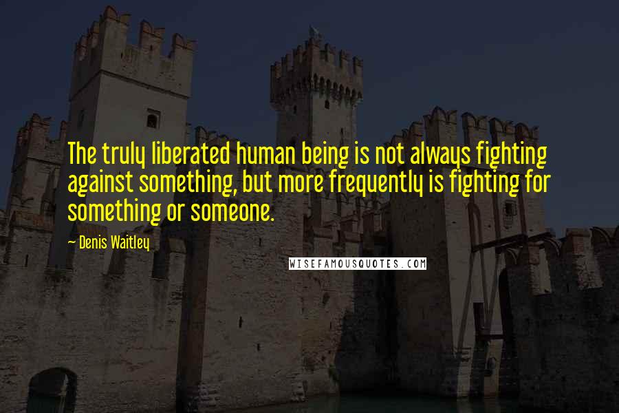 Denis Waitley quotes: The truly liberated human being is not always fighting against something, but more frequently is fighting for something or someone.