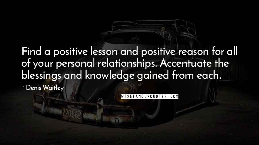 Denis Waitley quotes: Find a positive lesson and positive reason for all of your personal relationships. Accentuate the blessings and knowledge gained from each.