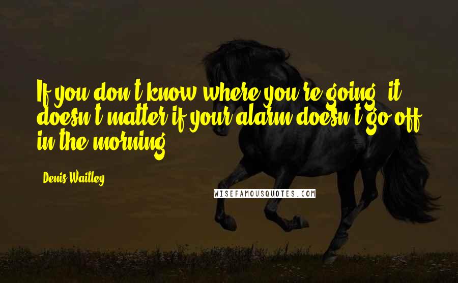 Denis Waitley quotes: If you don't know where you're going, it doesn't matter if your alarm doesn't go off in the morning.