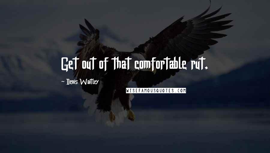 Denis Waitley quotes: Get out of that comfortable rut.