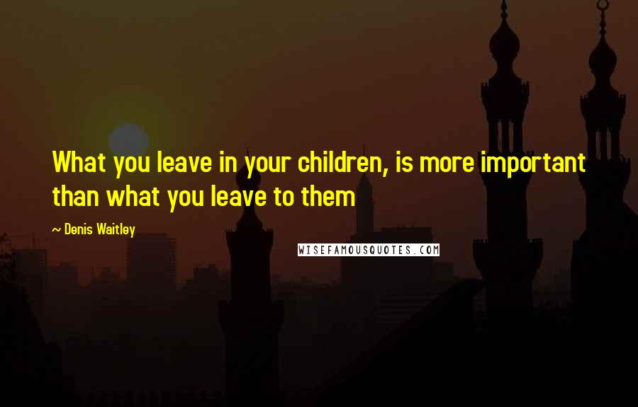 Denis Waitley quotes: What you leave in your children, is more important than what you leave to them