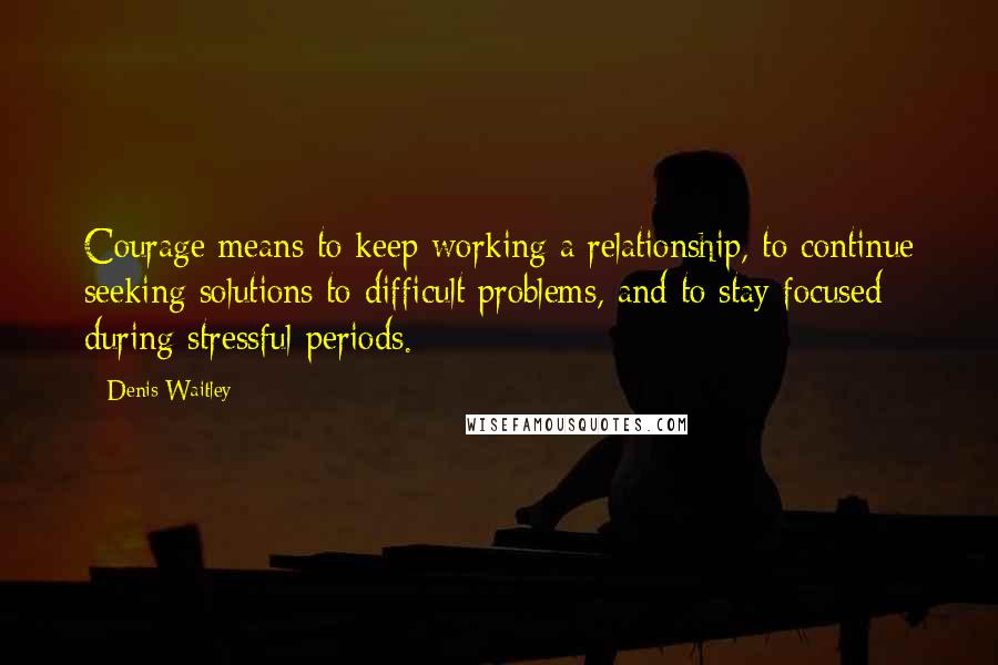 Denis Waitley quotes: Courage means to keep working a relationship, to continue seeking solutions to difficult problems, and to stay focused during stressful periods.