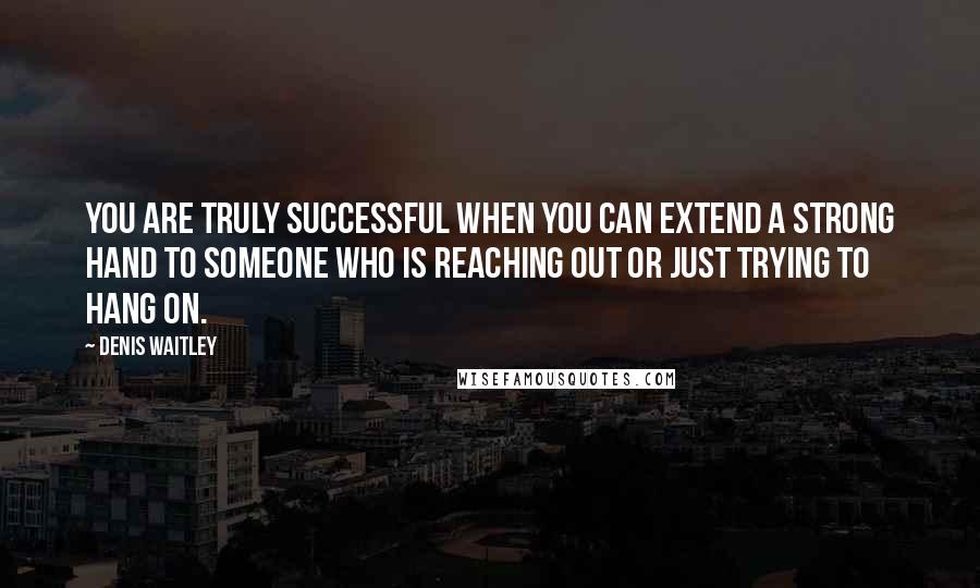 Denis Waitley quotes: You are truly successful when you can extend a strong hand to someone who is reaching out or just trying to hang on.