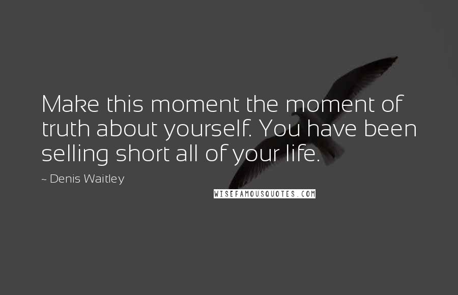Denis Waitley quotes: Make this moment the moment of truth about yourself. You have been selling short all of your life.