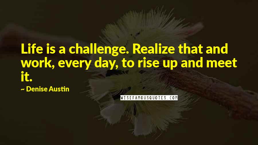Denise Austin quotes: Life is a challenge. Realize that and work, every day, to rise up and meet it.