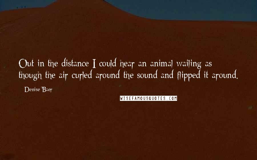 Denise Baer quotes: Out in the distance I could hear an animal wailing as though the air curled around the sound and flipped it around. Denise Baer quotes: Out in the distance I could hear an animal wailing as though the air curled around the sound and flipped it around.