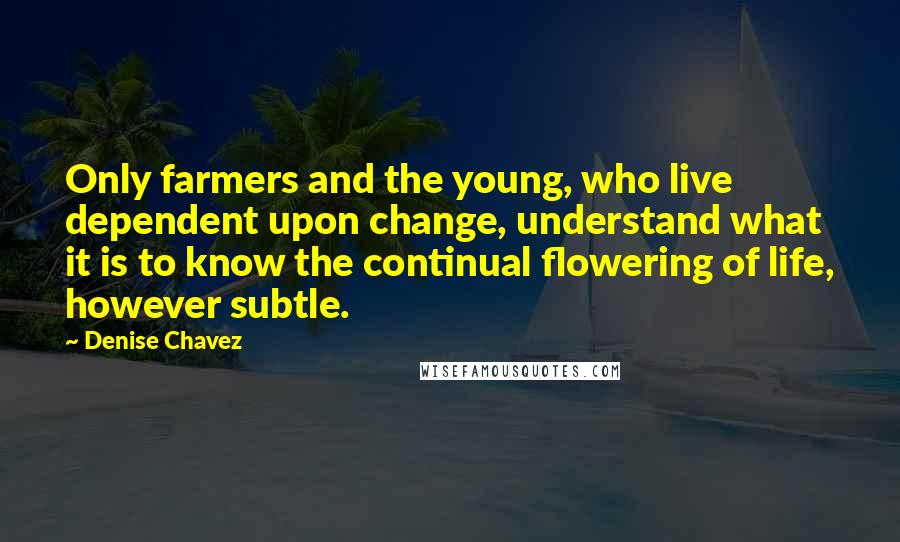 Denise Chavez quotes: Only farmers and the young, who live dependent upon change, understand what it is to know the continual flowering of life, however subtle.